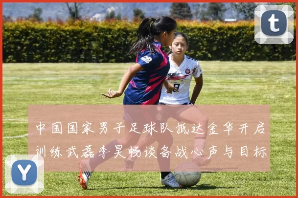 中国国家男子足球队抵达金华开启训练武磊李昊畅谈备战心声与目标