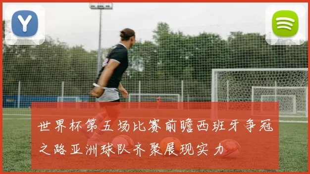 世界杯第五场比赛前瞻西班牙争冠之路亚洲球队齐聚展现实力