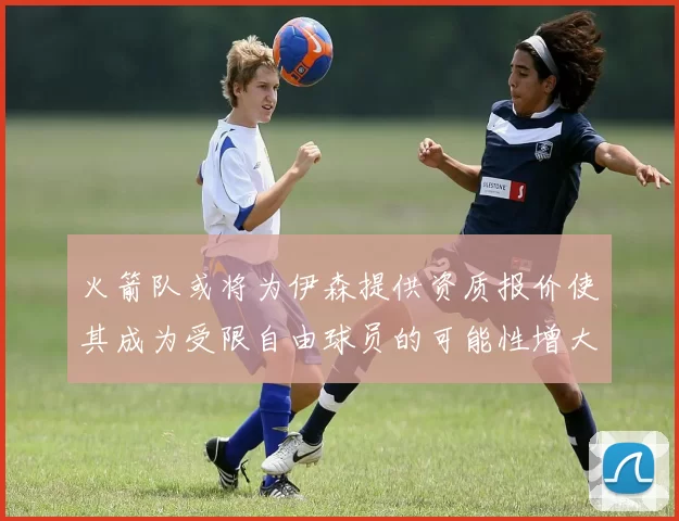 火箭队或将为伊森提供资质报价使其成为受限自由球员的可能性增大