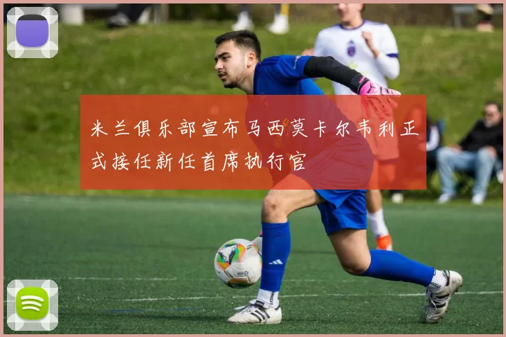 米兰俱乐部宣布马西莫卡尔韦利正式接任新任首席执行官