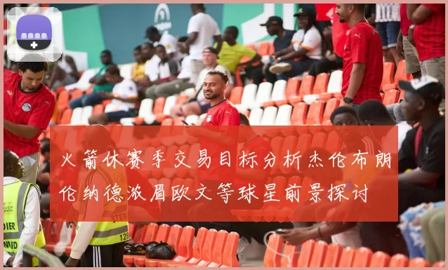 火箭休赛季交易目标分析杰伦布朗伦纳德浓眉欧文等球星前景探讨